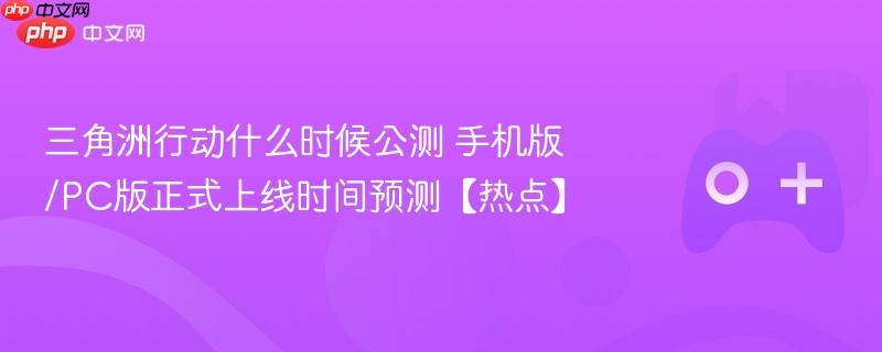 三角洲行动什么时候公测 手机版/pc版正式上线时间预测【热点】