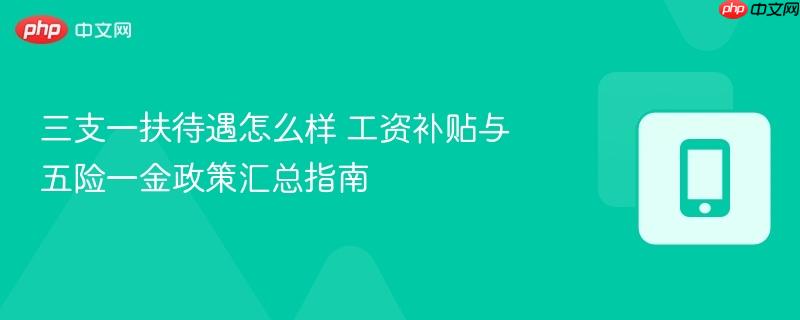三支一扶待遇怎么样 工资补贴与五险一金政策汇总指南
