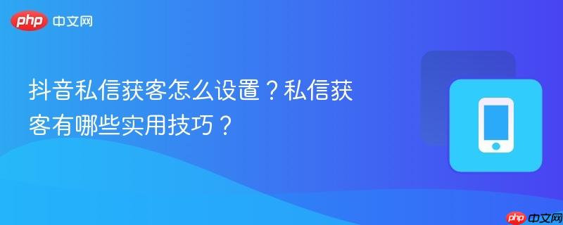 抖音私信获客怎么设置？私信获客有哪些实用技巧？