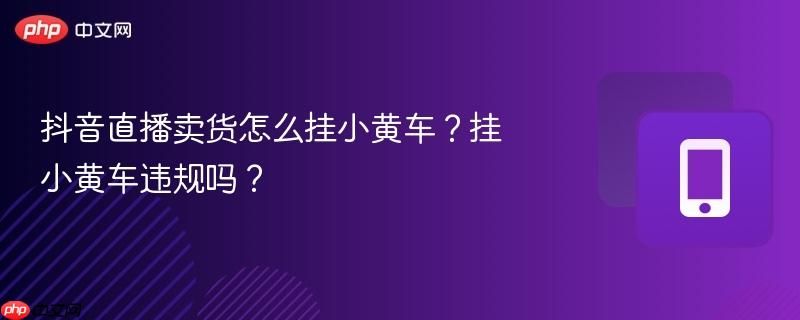 抖音直播卖货怎么挂小黄车？挂小黄车违规吗？