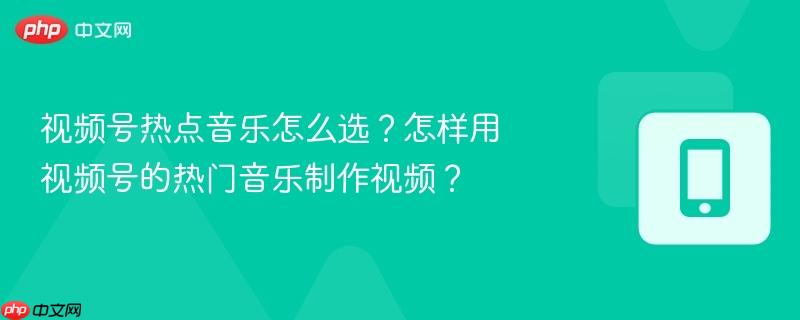 视频号热点音乐怎么选？怎样用视频号的热门音乐制作视频？