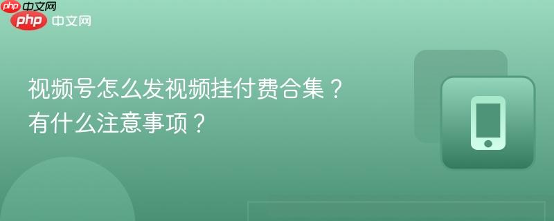 视频号怎么发视频挂付费合集？有什么注意事项？