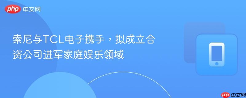 索尼与tcl电子携手,拟成立合资公司进军家庭娱乐领域