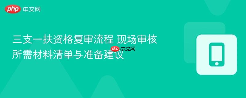 三支一扶资格复审流程 现场审核所需材料清单与准备建议