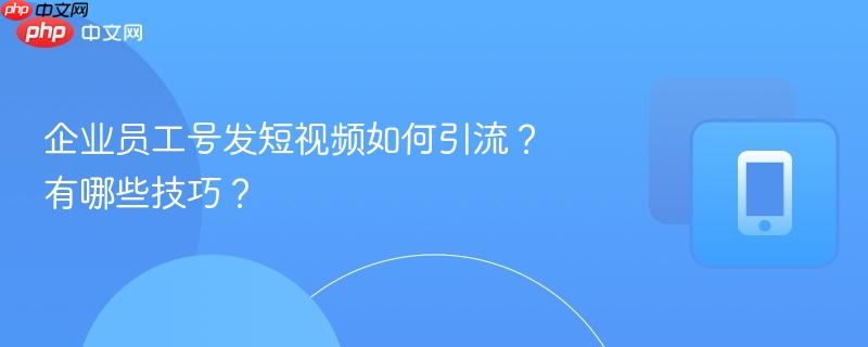 企业员工号发短视频如何引流？有哪些技巧？