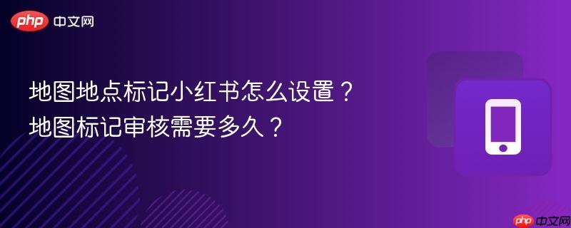 地图地点标记小红书怎么设置？地图标记审核需要多久？