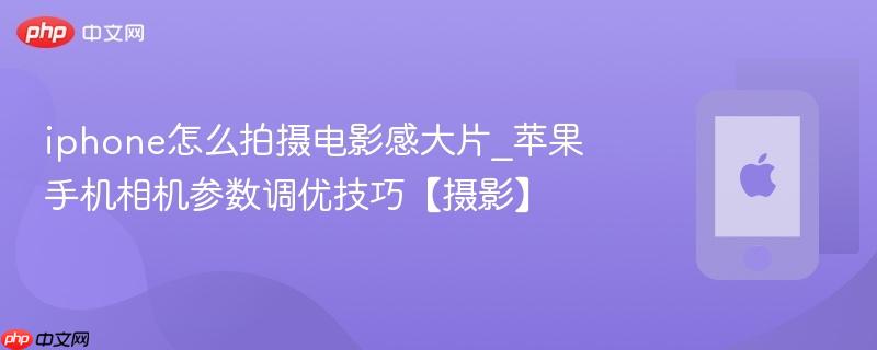 iphone怎么拍摄电影感大片_苹果手机相机参数调优技巧【摄影】