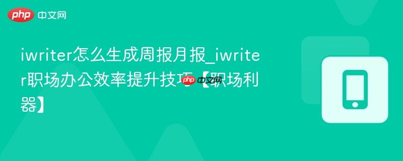 iwriter怎么生成周报月报_iwriter职场办公效率提升技巧【职场利器】