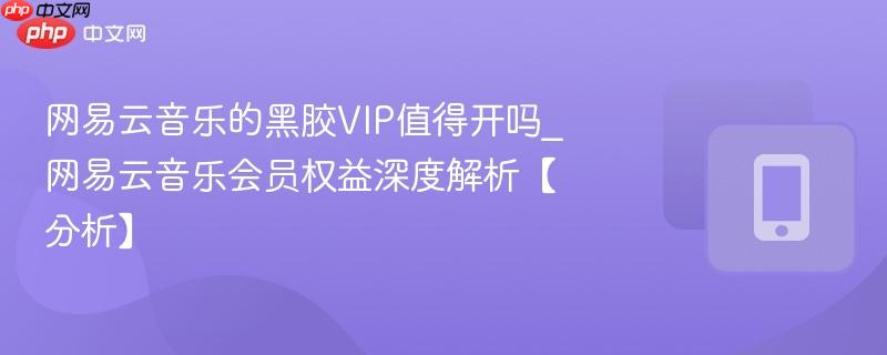 网易云音乐的黑胶vip值得开吗_网易云音乐会员权益深度解析【分析】