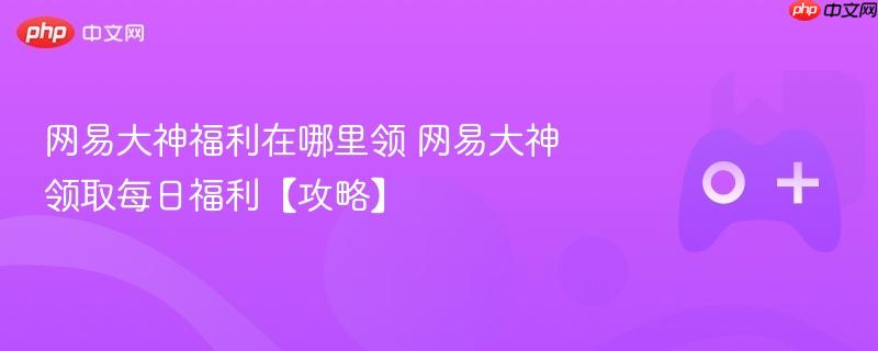 网易大神福利在哪里领 网易大神领取每日福利【攻略】