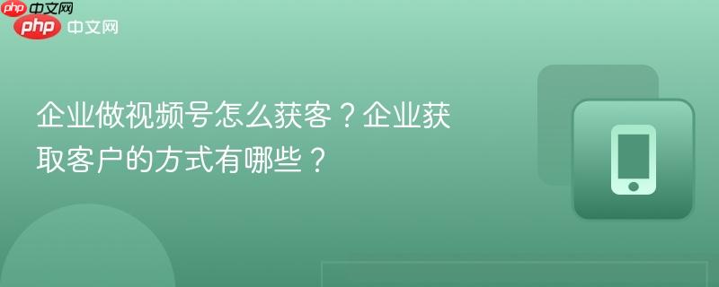 企业做视频号怎么获客？企业获取客户的方式有哪些？