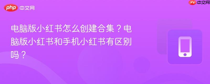 电脑版小红书怎么创建合集？电脑版小红书和手机小红书有区别吗？