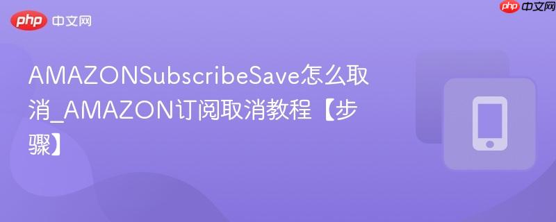 amazonsubscribesave怎么取消_amazon订阅取消教程【步骤】