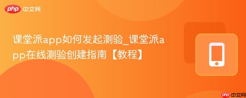 课堂派app如何发起测验_课堂派app在线测验创建指南【教程】