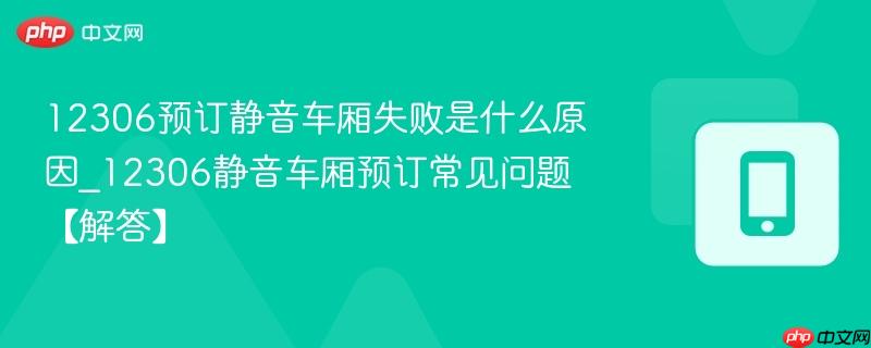12306预订静音车厢失败是什么原因_12306静音车厢预订常见问题【解答】