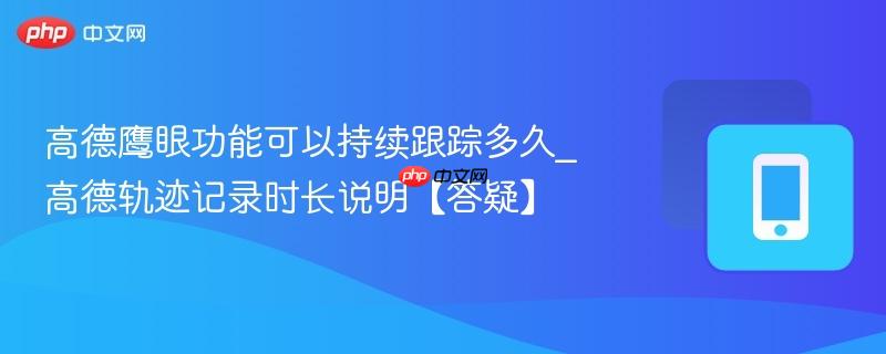 高德鹰眼功能可以持续跟踪多久_高德轨迹记录时长说明【答疑】