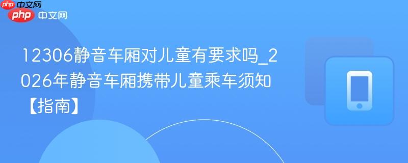 12306静音车厢对儿童有要求吗_2026年静音车厢携带儿童乘车须知【指南】