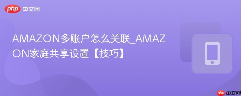 amazon多账户怎么关联_amazon家庭共享设置【技巧】