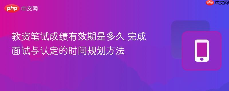 教资笔试成绩有效期是多久 完成面试与认定的时间规划方法
