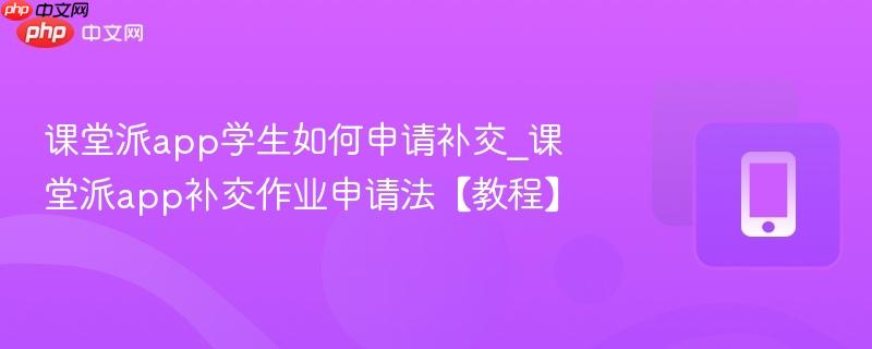 课堂派app学生如何申请补交_课堂派app补交作业申请法【教程】
