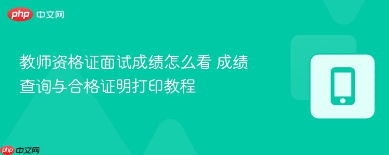 教师资格证面试成绩怎么看 成绩查询与合格证明打印教程