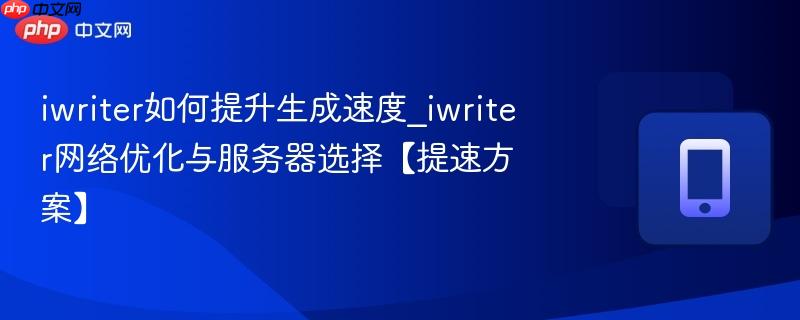 iwriter如何提升生成速度_iwriter网络优化与服务器选择【提速方案】