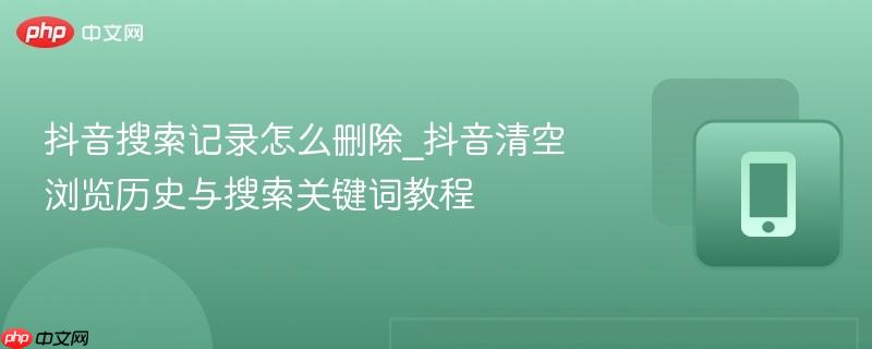 抖音搜索记录怎么删除_抖音清空浏览历史与搜索关键词教程