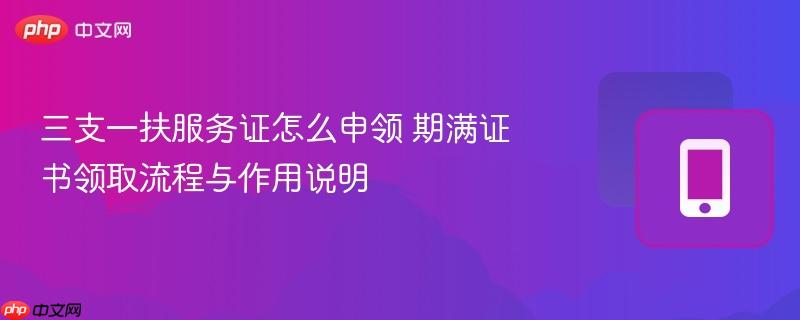 三支一扶服务证怎么申领 期满证书领取流程与作用说明