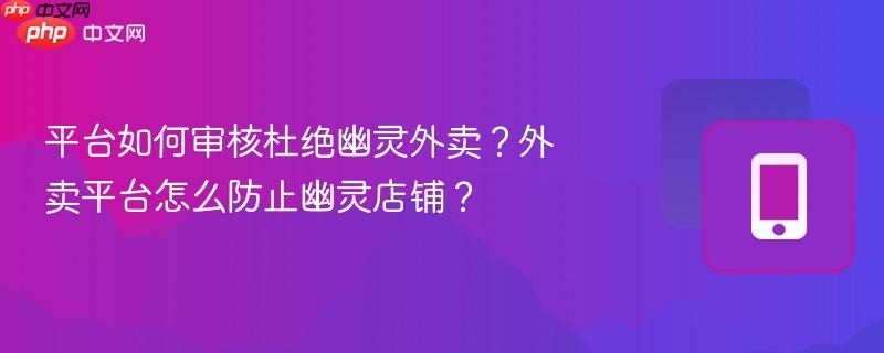 平台如何审核杜绝幽灵外卖？外卖平台怎么防止幽灵店铺？