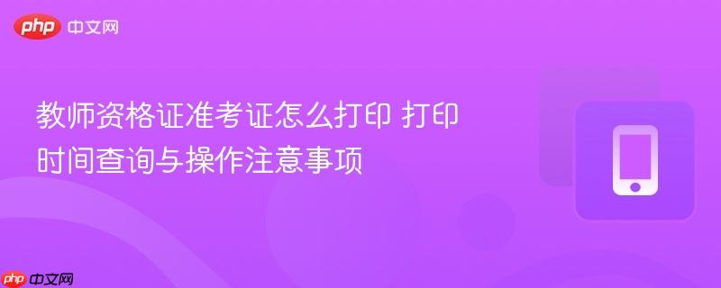 教师资格证准考证怎么打印 打印时间查询与操作注意事项