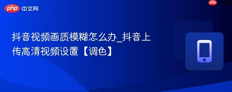 抖音视频画质模糊怎么办_抖音上传高清视频设置【调色】