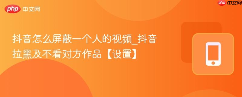 抖音怎么屏蔽一个人的视频_抖音拉黑及不看对方作品【设置】