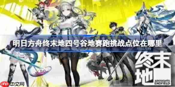 明日方舟终末地四号谷地赛跑挑战点位在哪里-明日方舟终末地四号谷地赛跑挑战点位及路线汇总