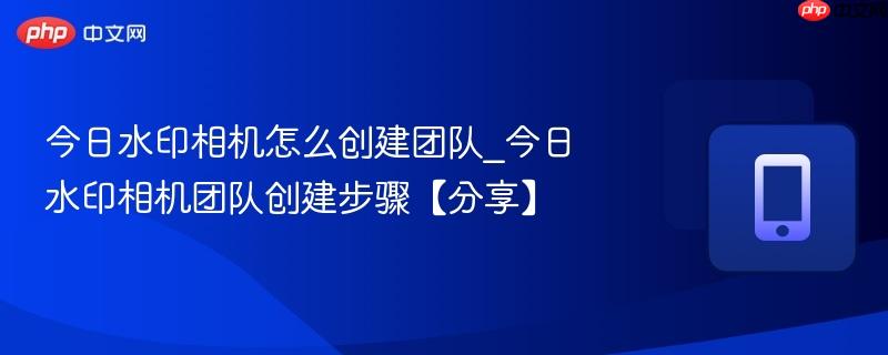 今日水印相机怎么创建团队_今日水印相机团队创建步骤【分享】