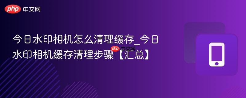 今日水印相机怎么清理缓存_今日水印相机缓存清理步骤【汇总】