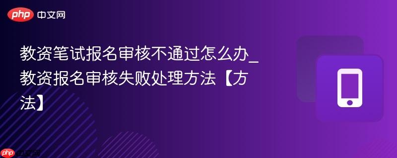 教资笔试报名审核不通过怎么办_教资报名审核失败处理方法【方法】