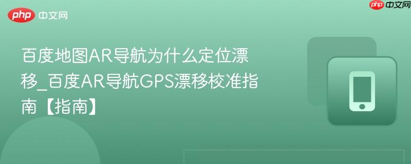 百度地图ar导航为什么定位漂移_百度ar导航gps漂移校准指南【指南】