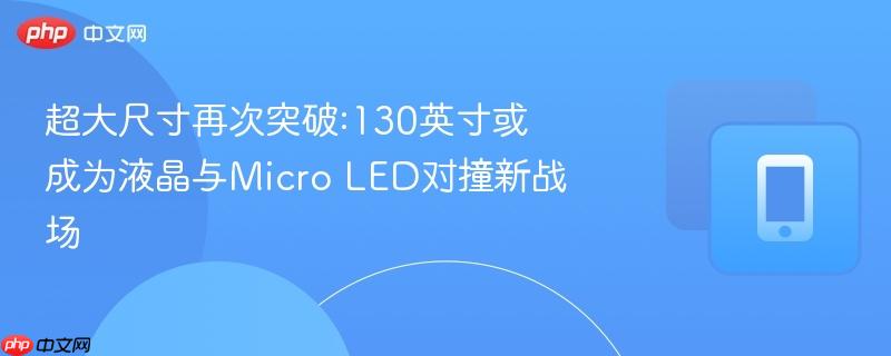 超大尺寸再次突破:130英寸或成为液晶与micro led对撞新战场