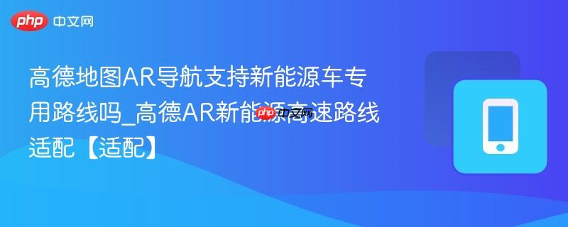高德地图ar导航支持新能源车专用路线吗_高德ar新能源高速路线适配【适配】