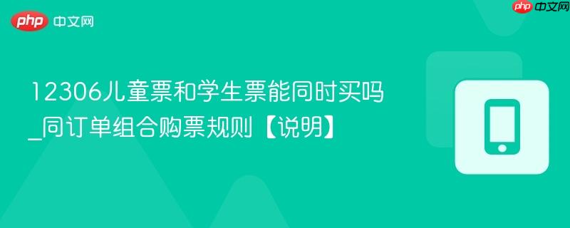 12306儿童票和学生票能同时买吗_同订单组合购票规则【说明】