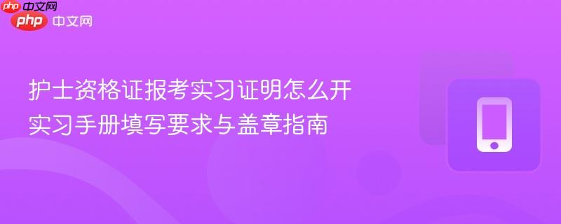 护士资格证报考实习证明怎么开 实习手册填写要求与盖章指南
