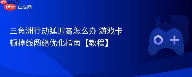 三角洲行动延迟高怎么办 游戏卡顿掉线网络优化指南【教程】