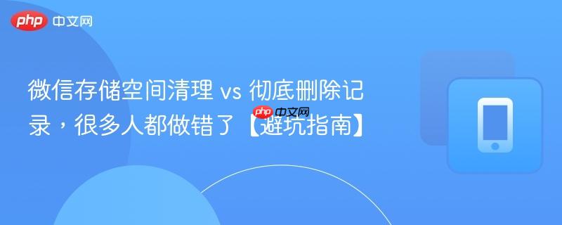 微信存储空间清理 vs 彻底删除记录，很多人都做错了【避坑指南】