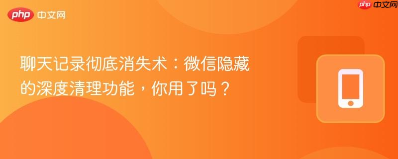 聊天记录彻底消失术：微信隐藏的深度清理功能，你用了吗？