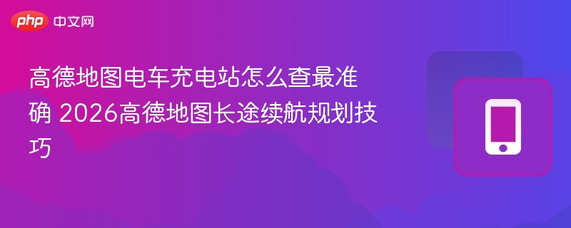 高德地图电车充电站怎么查最准确 2026高德地图长途续航规划技巧 - 98游戏