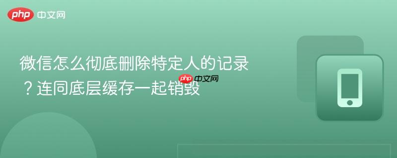 微信怎么彻底删除特定人的记录？连同底层缓存一起销毁