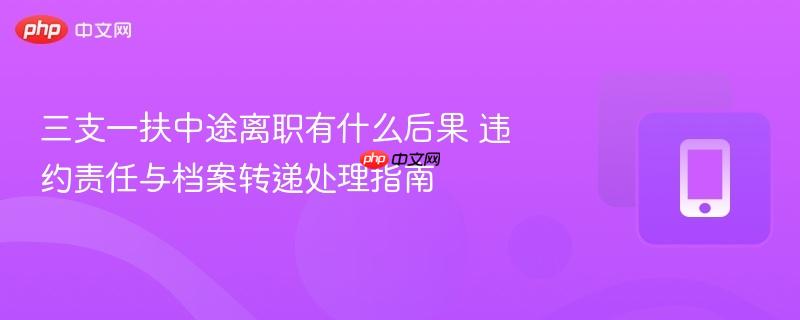 三支一扶中途离职有什么后果 违约责任与档案转递处理指南