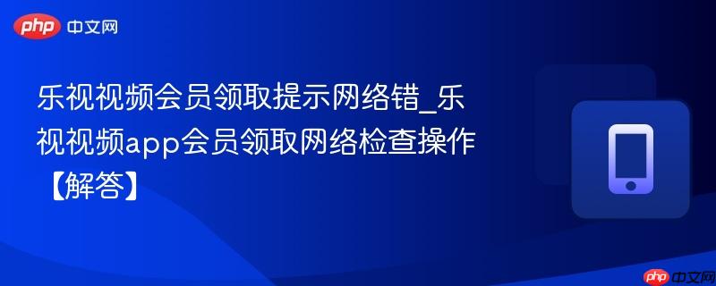 乐视视频会员领取提示网络错_乐视视频app会员领取网络检查操作【解答】