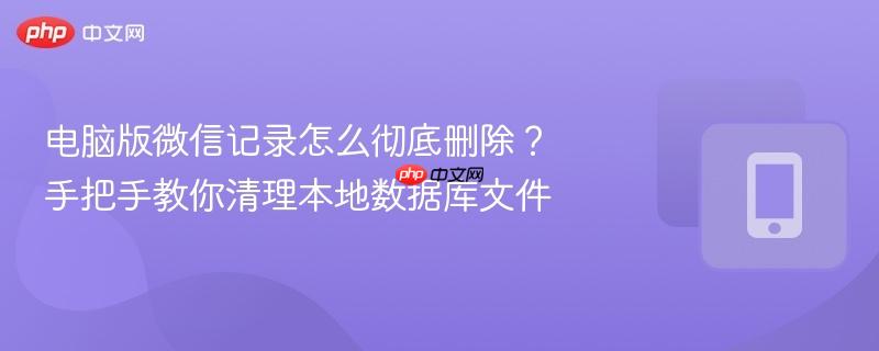 电脑版微信记录怎么彻底删除？手把手教你清理本地数据库文件