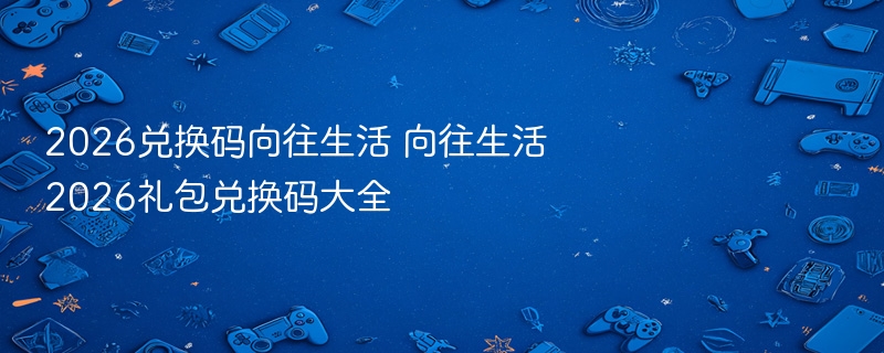 2026兑换码向往生活 向往生活2026礼包兑换码大全 - 98游戏